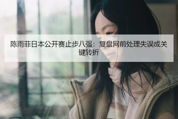 陈雨菲日本公开赛止步八强：复盘网前处理失误成关键转折